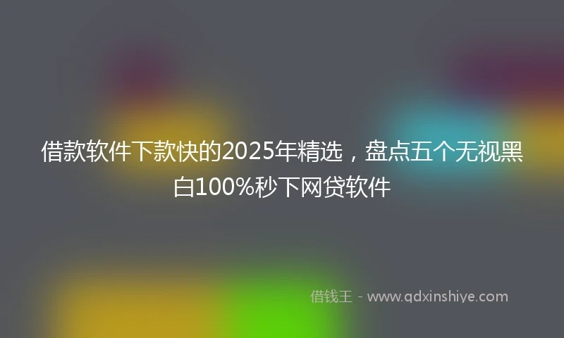 借款软件下款快的2025年精选，盘点五个无视黑白100%秒下网贷软件