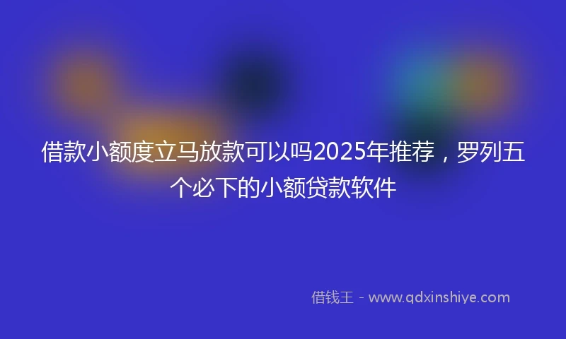 借款小额度立马放款可以吗2025年推荐，罗列五个必下的小额贷款软件
