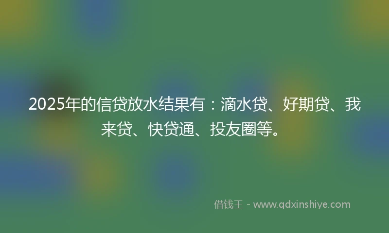 2025年的信贷放水结果有：滴水贷、好期贷、我来贷、快贷通、投友圈等。