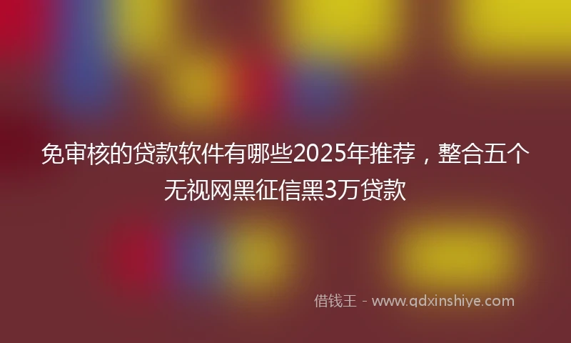 免审核的贷款软件有哪些2025年推荐，整合五个无视网黑征信黑3万贷款