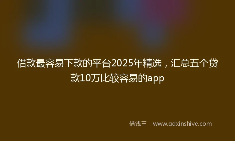 借款最容易下款的平台2025年精选，汇总五个贷款10万比较容易的app