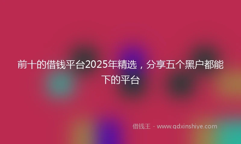 前十的借钱平台2025年精选，分享五个黑户都能下的平台