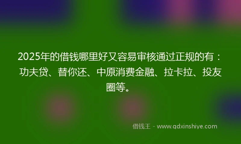 2025年的借钱哪里好又容易审核通过正规的有：功夫贷、替你还、中原消费金融、拉卡拉、投友圈等。