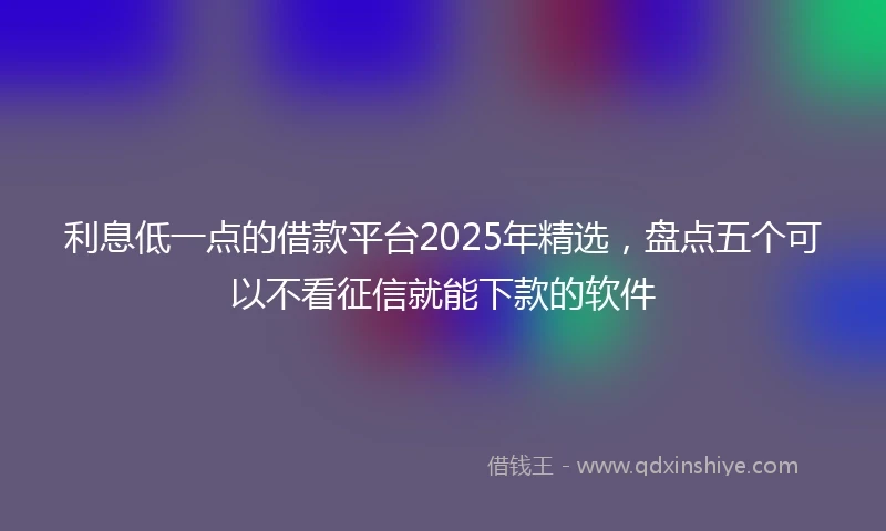 利息低一点的借款平台2025年精选，盘点五个可以不看征信就能下款的软件