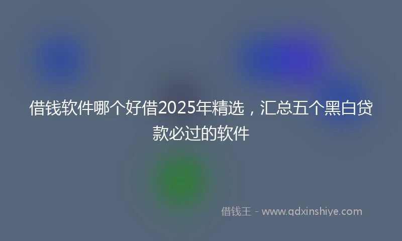 借钱软件哪个好借2025年精选，汇总五个黑白贷款必过的软件
