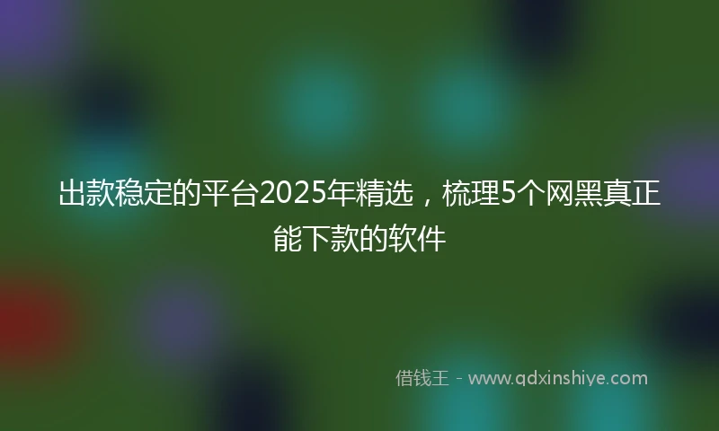 出款稳定的平台2025年精选，梳理5个网黑真正能下款的软件