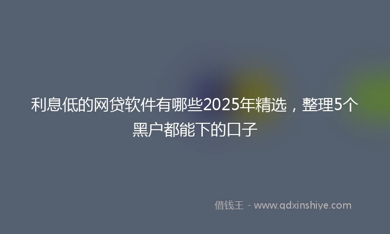 利息低的网贷软件有哪些2025年精选，整理5个黑户都能下的口子