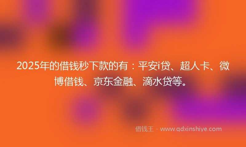 2025年的借钱秒下款的有：平安i贷、超人卡、微博借钱、京东金融、滴水贷等。