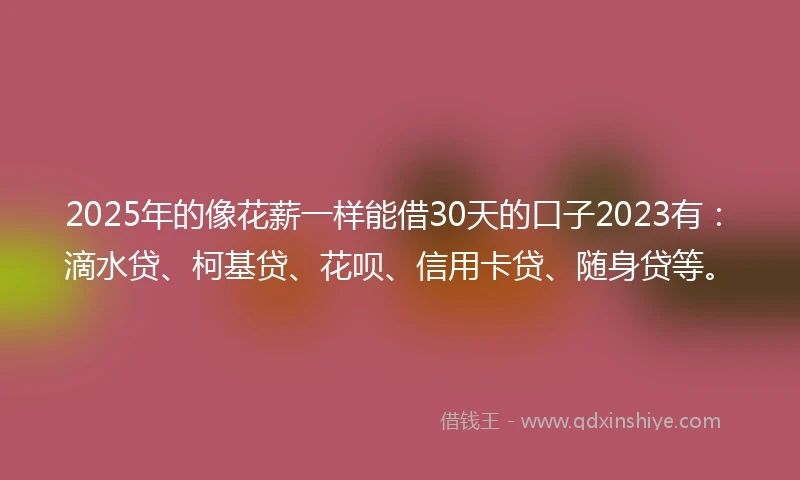2025年的像花薪一样能借30天的口子2023有：滴水贷、柯基贷、花呗、信用卡贷、随身贷等。