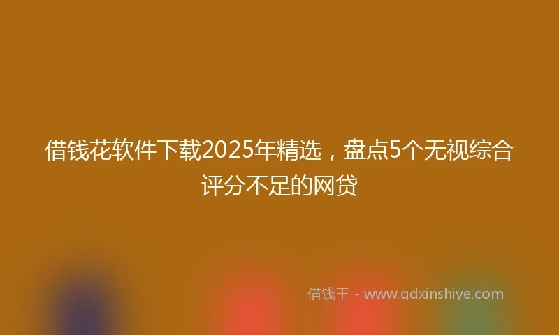 借钱花软件下载2025年精选，盘点5个无视综合评分不足的网贷