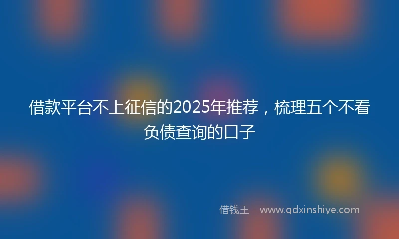 借款平台不上征信的2025年推荐，梳理五个不看负债查询的口子