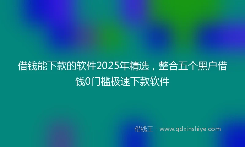 借钱能下款的软件2025年精选，整合五个黑户借钱0门槛极速下款软件