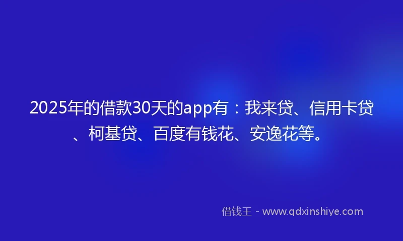 2025年的借款30天的app有：我来贷、信用卡贷、柯基贷、百度有钱花、安逸花等。