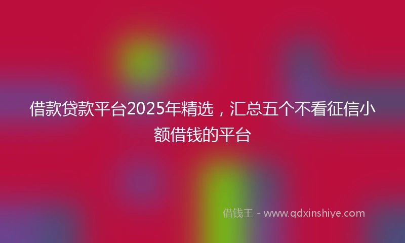 借款贷款平台2025年精选，汇总五个不看征信小额借钱的平台