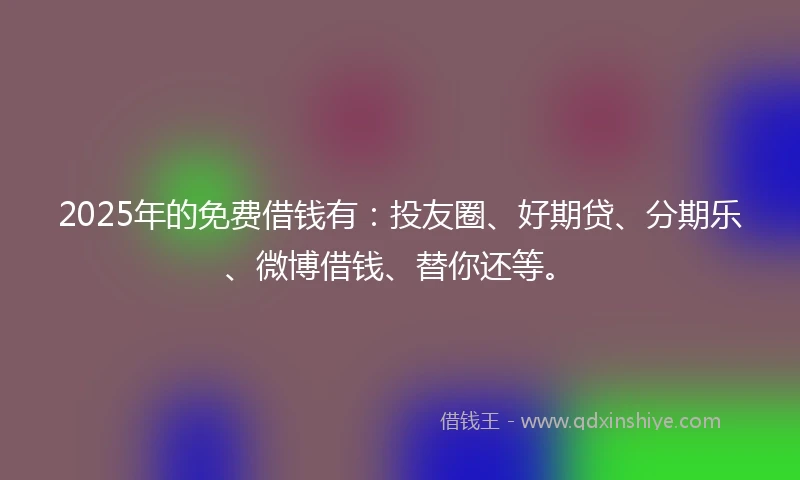 2025年的免费借钱有：投友圈、好期贷、分期乐、微博借钱、替你还等。