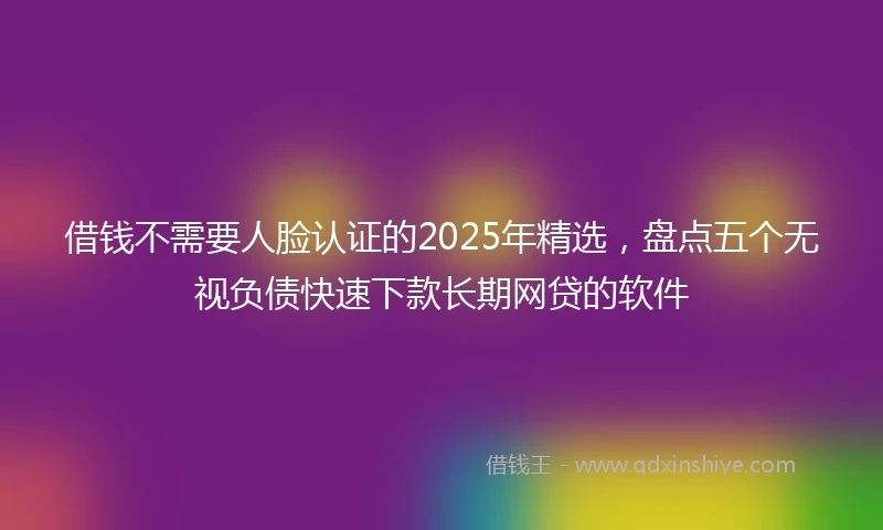借钱不需要人脸认证的2025年精选，盘点五个无视负债快速下款长期网贷的软件