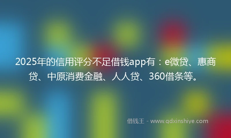 2025年的信用评分不足借钱app有:e微贷、惠商贷、中原消费金融、人人贷、360借条等。