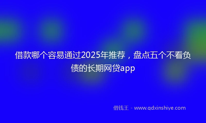 借款哪个容易通过2025年推荐，盘点五个不看负债的长期网贷app
