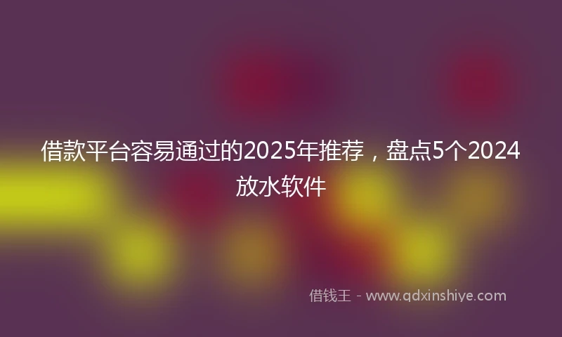 借款平台容易通过的2025年推荐，盘点5个2024放水软件