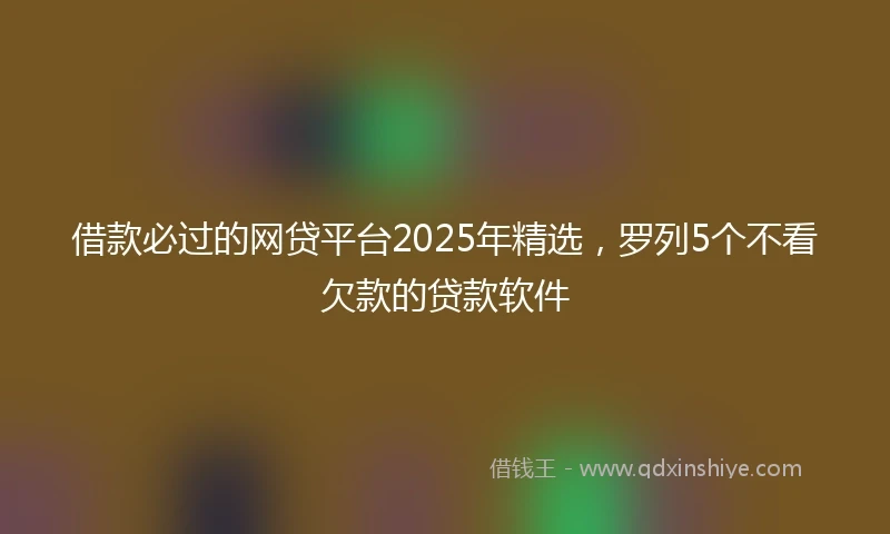 借款必过的网贷平台2025年精选，罗列5个不看欠款的贷款软件