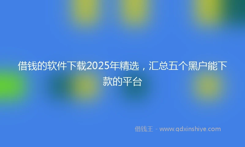 借钱的软件下载2025年精选，汇总五个黑户能下款的平台