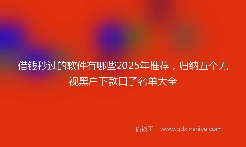 借钱秒过的软件有哪些2025年推荐，归纳五个无视黑户下款口子名单大全