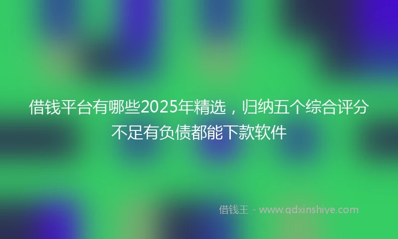借钱平台有哪些2025年精选，归纳五个综合评分不足有负债都能下款软件
