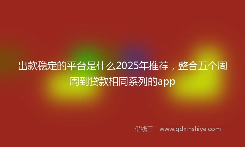 出款稳定的平台是什么2025年推荐，整合五个周周到贷款相同系列的app