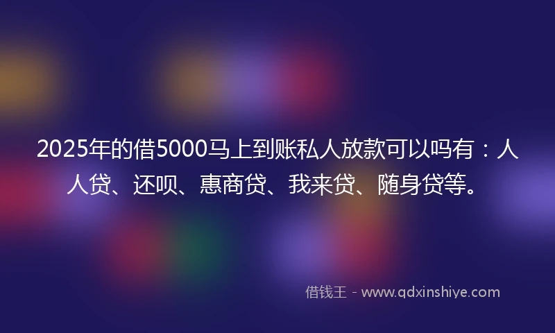 2025年的借5000马上到账私人放款可以吗有：人人贷、还呗、惠商贷、我来贷、随身贷等。