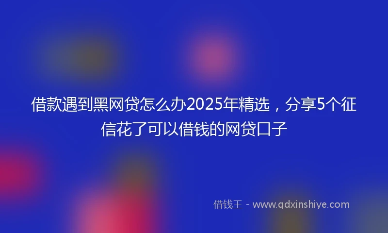 借款遇到黑网贷怎么办2025年精选，分享5个征信花了可以借钱的网贷口子