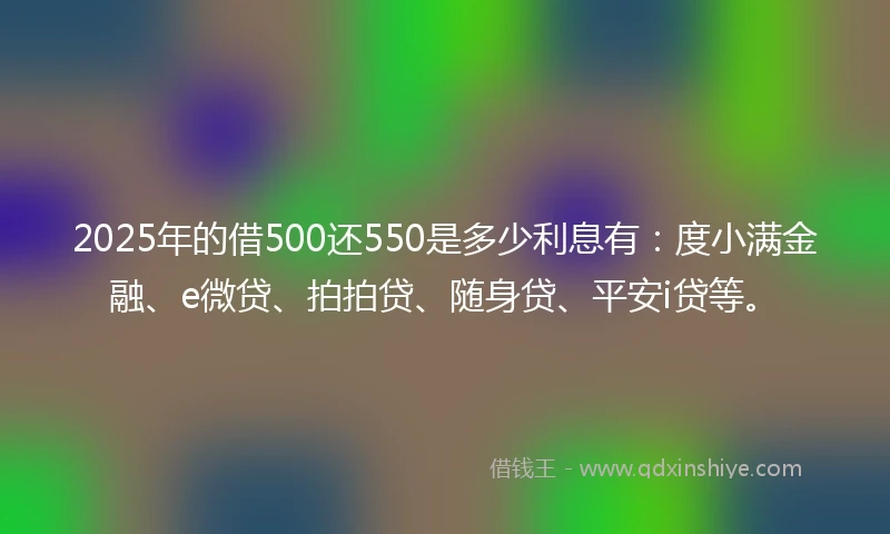 2025年的借500还550是多少利息有：度小满金融、e微贷、拍拍贷、随身贷、平安i贷等。