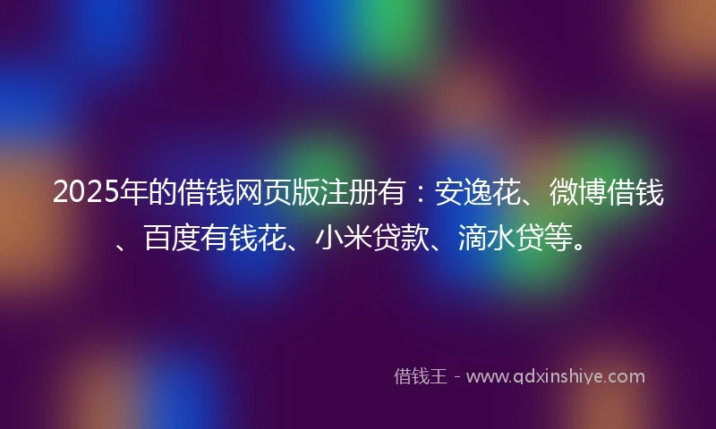 2025年的借钱网页版注册有：安逸花、微博借钱、百度有钱花、小米贷款、滴水贷等。