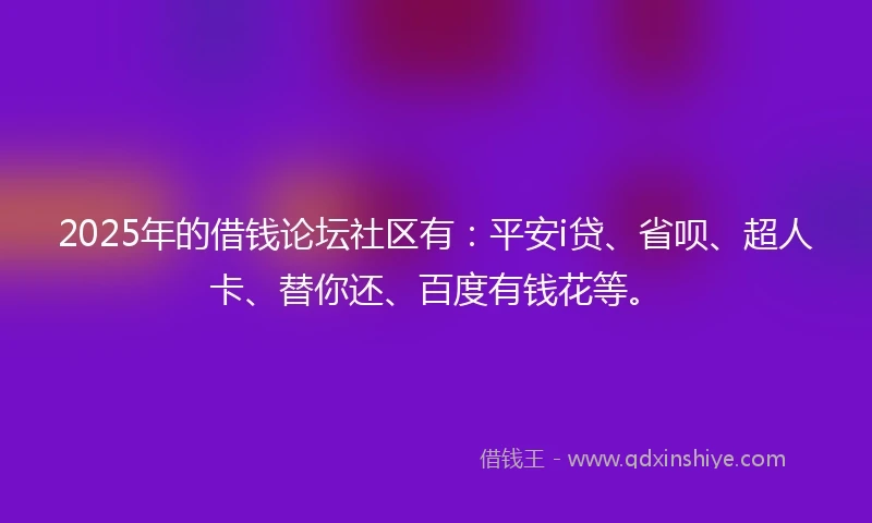 2025年的借钱论坛社区有：平安i贷、省呗、超人卡、替你还、百度有钱花等。