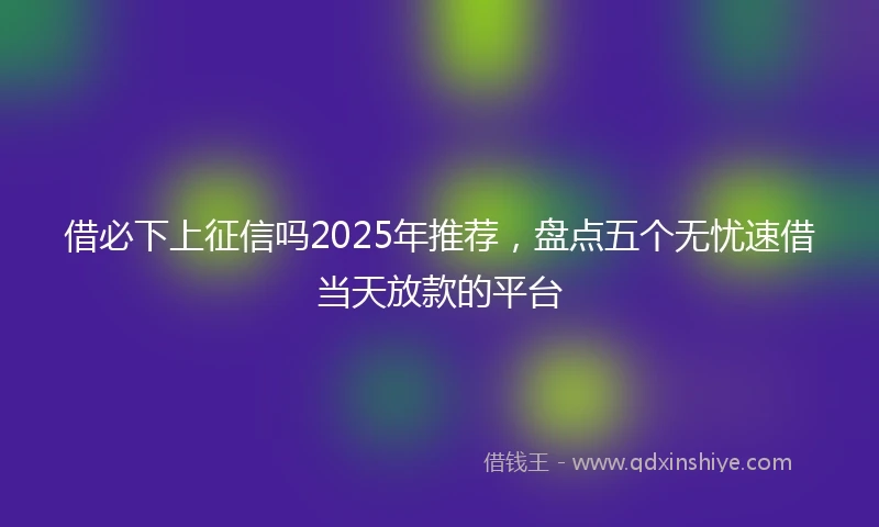 借必下上征信吗2025年推荐，盘点五个无忧速借当天放款的平台