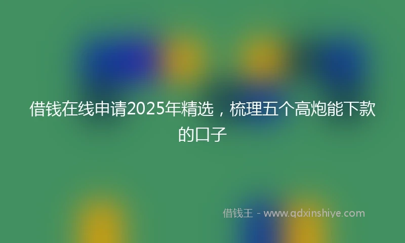 借钱在线申请2025年精选，梳理五个高炮能下款的口子