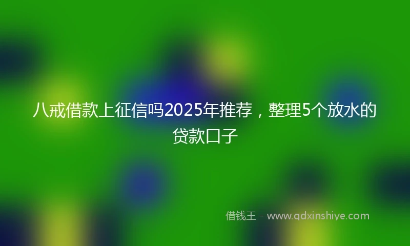 八戒借款上征信吗2025年推荐，整理5个放水的贷款口子