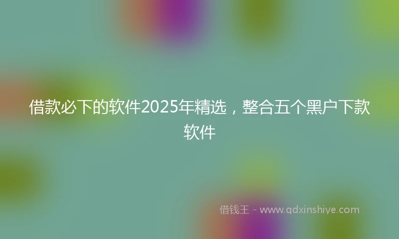借款必下的软件2025年精选，整合五个黑户下款软件