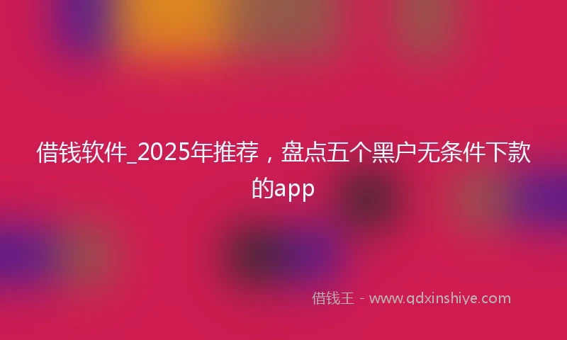 借钱软件_2025年推荐，盘点五个黑户无条件下款的app