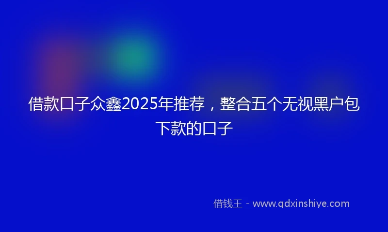 借款口子众鑫2025年推荐，整合五个无视黑户包下款的口子