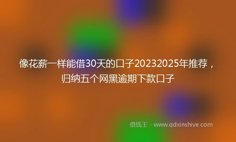像花薪一样能借30天的口子20232025年推荐，归纳五个网黑逾期下款口子