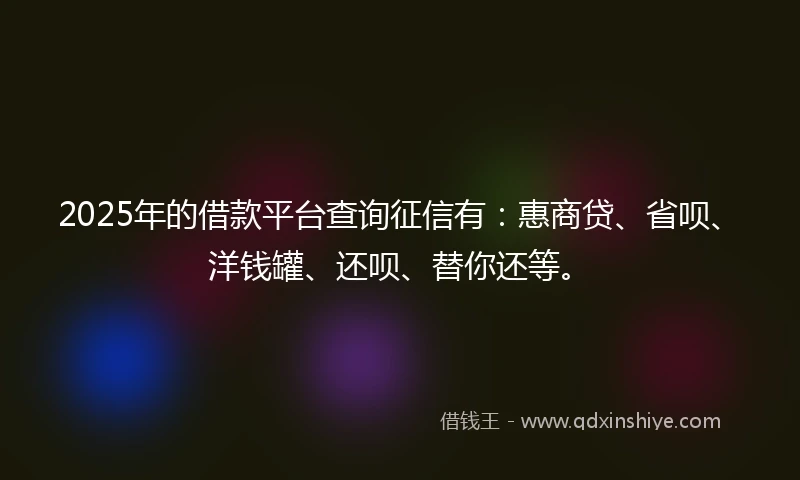 2025年的借款平台查询征信有：惠商贷、省呗、洋钱罐、还呗、替你还等。