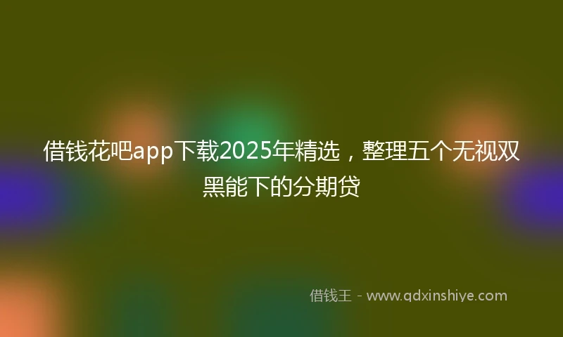 借钱花吧app下载2025年精选，整理五个无视双黑能下的分期贷
