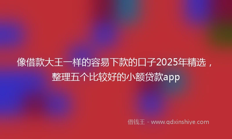 像借款大王一样的容易下款的口子2025年精选，整理五个比较好的小额贷款app