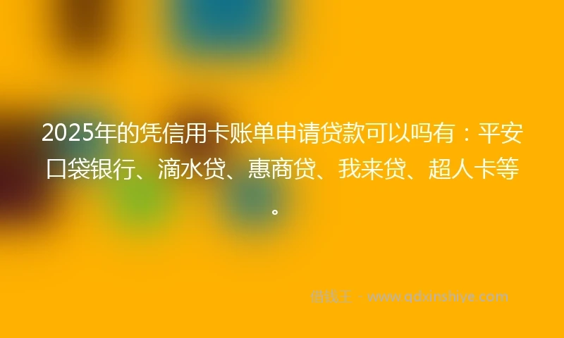 2025年的凭信用卡账单申请贷款可以吗有：平安口袋银行、滴水贷、惠商贷、我来贷、超人卡等。