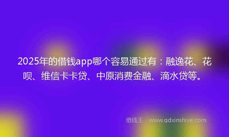 2025年的借钱app哪个容易通过有：融逸花、花呗、维信卡卡贷、中原消费金融、滴水贷等。