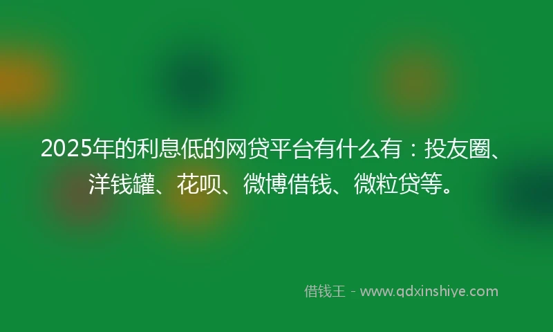 2025年的利息低的网贷平台有什么有：投友圈、洋钱罐、花呗、微博借钱、微粒贷等。