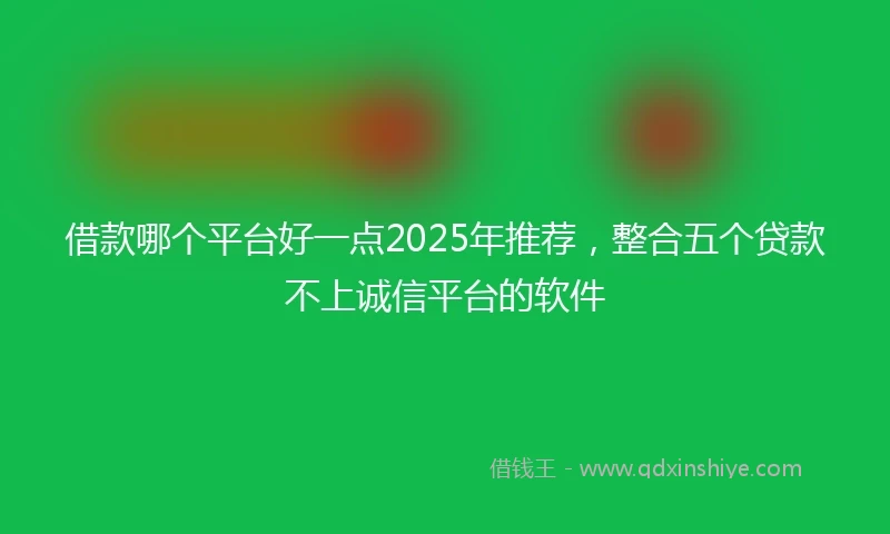 借款哪个平台好一点2025年推荐，整合五个贷款不上诚信平台的软件