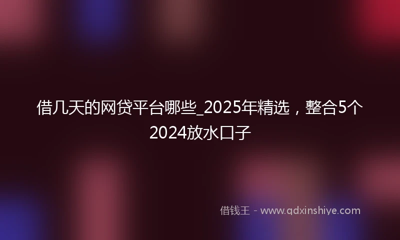 借几天的网贷平台哪些_2025年精选，整合5个2024放水口子