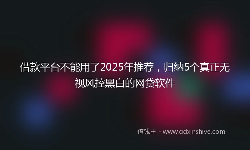 借款平台不能用了2025年推荐，归纳5个真正无视风控黑白的网贷软件