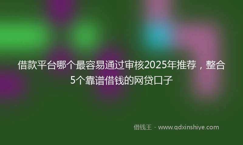 借款平台哪个最容易通过审核2025年推荐，整合5个靠谱借钱的网贷口子